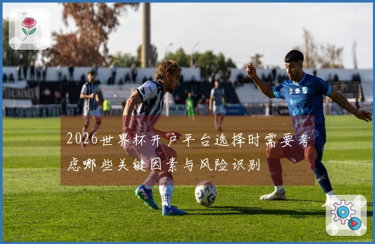 2026世界杯开户平台选择时需要考虑哪些关键因素与风险识别