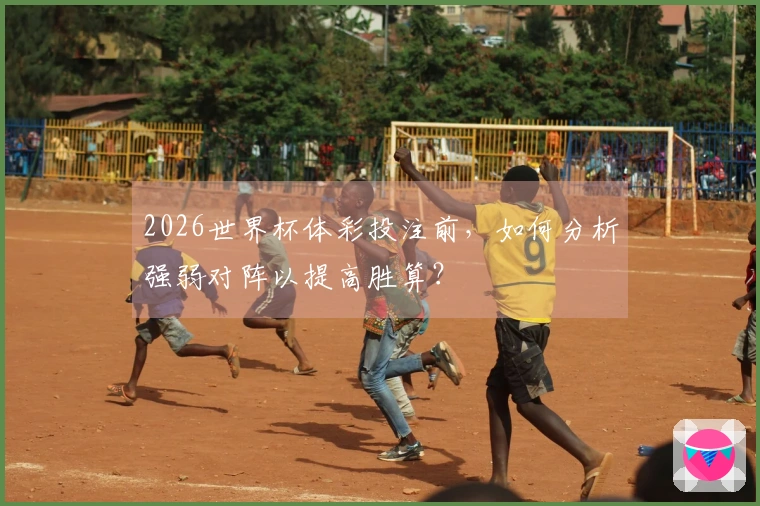 2026世界杯体彩投注前，如何分析强弱对阵以提高胜算？