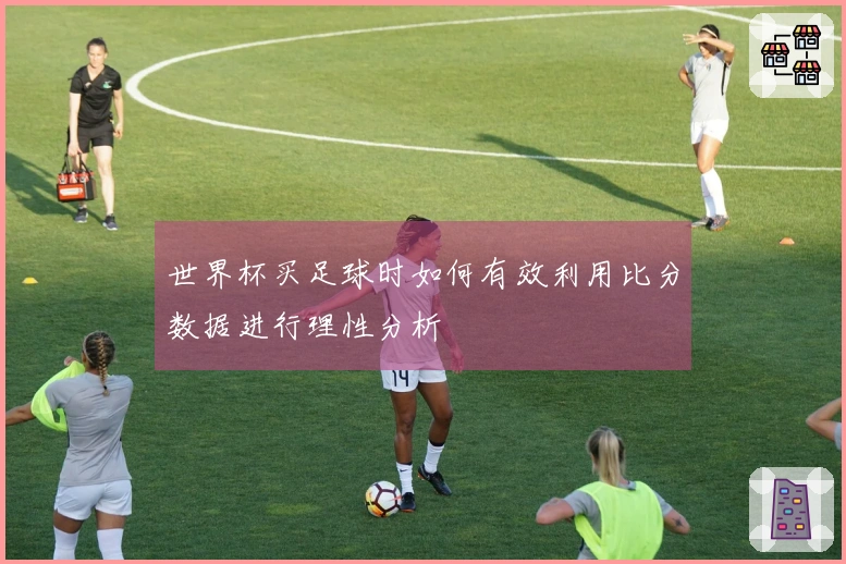 世界杯买足球时如何有效利用比分数据进行理性分析