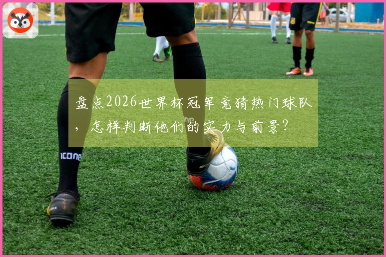 盘点2026世界杯冠军竞猜热门球队，怎样判断他们的实力与前景？