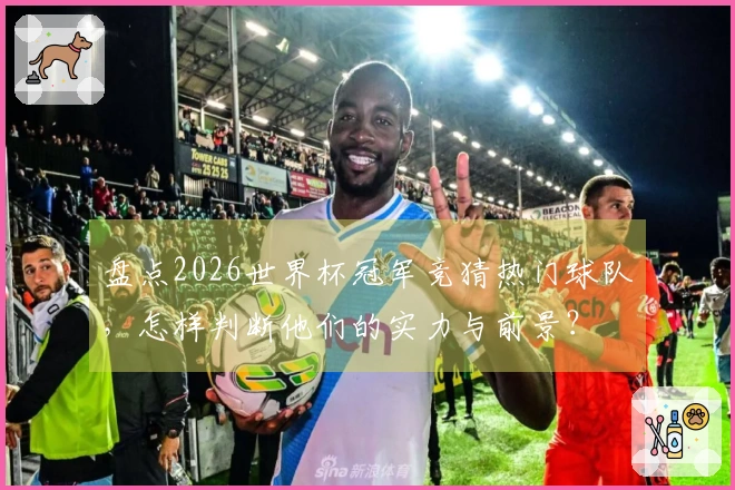 盘点2026世界杯冠军竞猜热门球队，怎样判断他们的实力与前景？