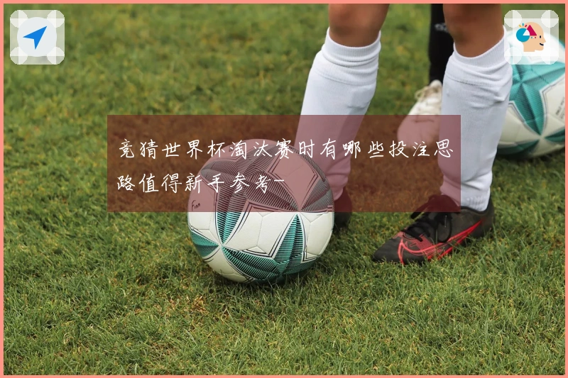 竞猜世界杯淘汰赛时有哪些投注思路值得新手参考-
