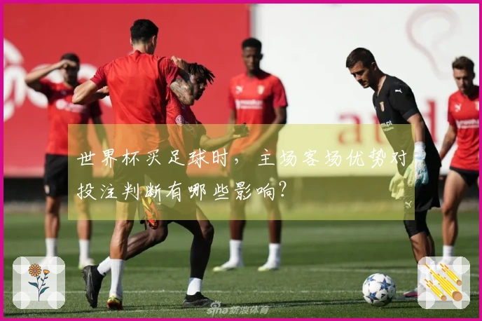 世界杯买足球时，主场客场优势对投注判断有哪些影响？