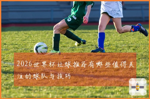 2026世界杯让球推荐有哪些值得关注的球队与技巧